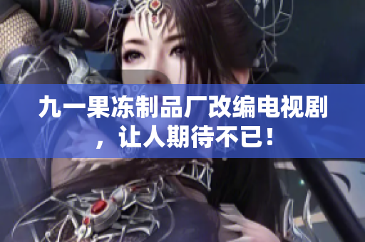 九一果冻制品厂改编电视剧，让人期待不已！