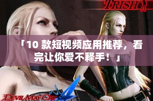 「10 款短视频应用推荐，看完让你爱不释手！」