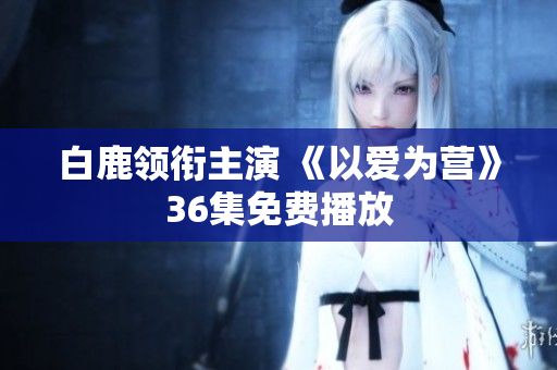 白鹿领衔主演 《以爱为营》36集免费播放