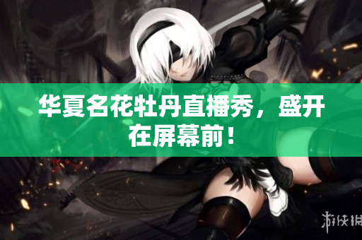 华夏名花牡丹直播秀，盛开在屏幕前！