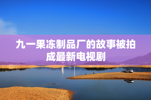 九一果冻制品厂的故事被拍成最新电视剧