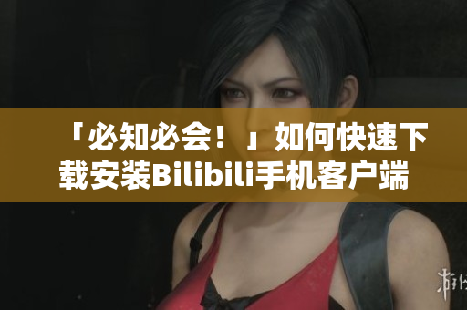 「必知必会！」如何快速下载安装Bilibili手机客户端？