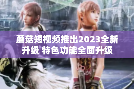 蘑菇短视频推出2023全新升级 特色功能全面升级