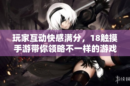 玩家互动快感满分，18触摸手游带你领略不一样的游戏世界！