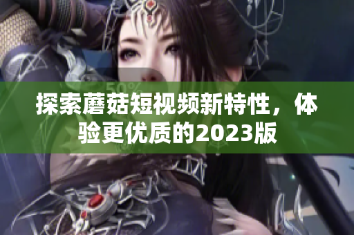 探索蘑菇短视频新特性，体验更优质的2023版