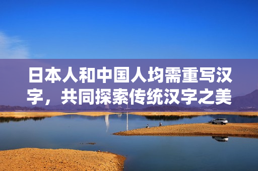日本人和中国人均需重写汉字，共同探索传统汉字之美