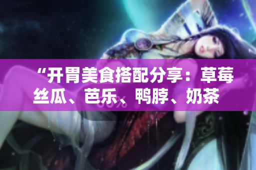“开胃美食搭配分享：草莓丝瓜、芭乐、鸭脖、奶茶 ”