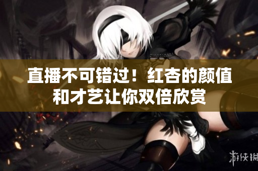 直播不可错过！红杏的颜值和才艺让你双倍欣赏