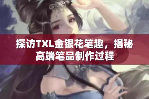 探访TXL金银花笔趣，揭秘高端笔品制作过程