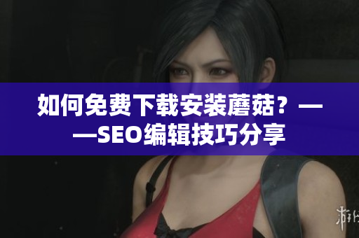 如何免费下载安装蘑菇？——SEO编辑技巧分享