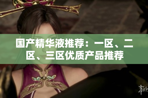 国产精华液推荐：一区、二区、三区优质产品推荐