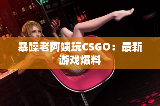 暴躁老阿姨玩CSGO：最新游戏爆料