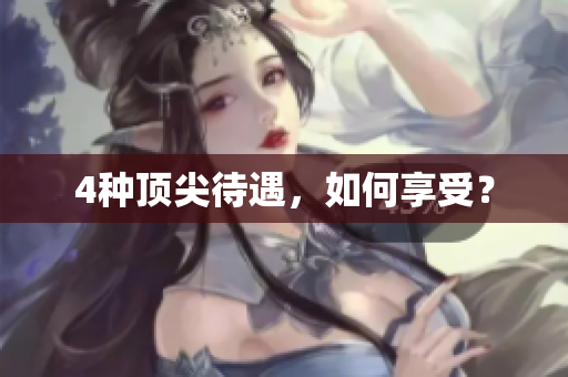 4种顶尖待遇，如何享受？