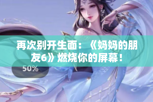 再次别开生面：《妈妈的朋友6》燃烧你的屏幕！