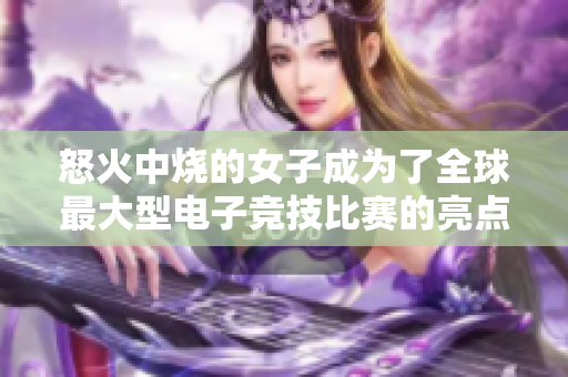 怒火中烧的女子成为了全球最大型电子竞技比赛的亮点