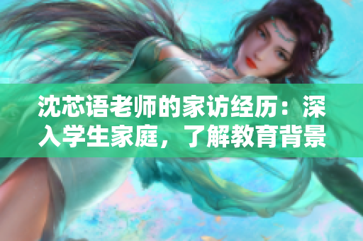 沈芯语老师的家访经历：深入学生家庭，了解教育背景和成长环境