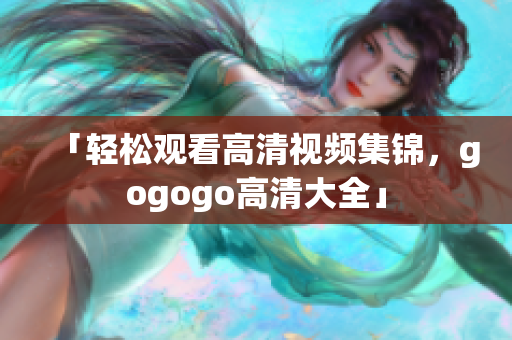「轻松观看高清视频集锦，gogogo高清大全」