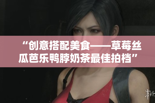 “创意搭配美食——草莓丝瓜芭乐鸭脖奶茶最佳拍档”