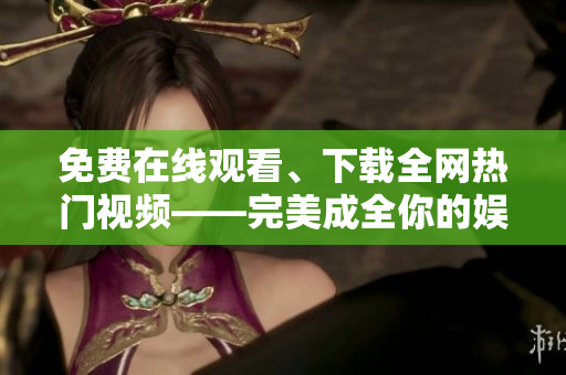 免费在线观看、下载全网热门视频——完美成全你的娱乐时光