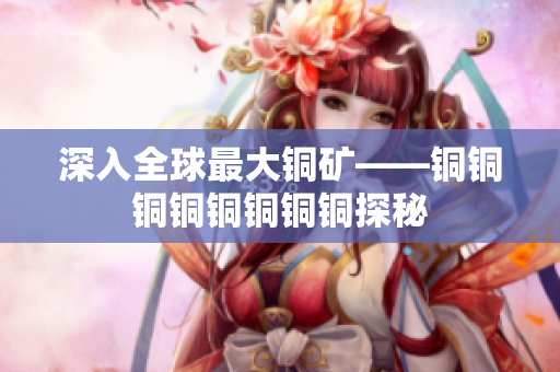 深入全球最大铜矿——铜铜铜铜铜铜铜铜探秘