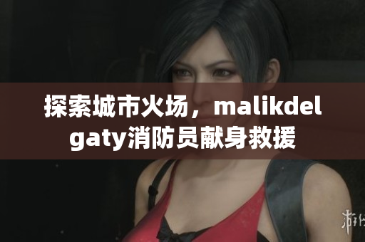 探索城市火场，malikdelgaty消防员献身救援