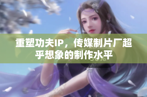 重塑功夫IP，传媒制片厂超乎想象的制作水平