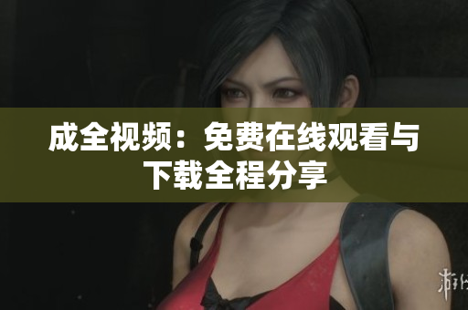成全视频：免费在线观看与下载全程分享