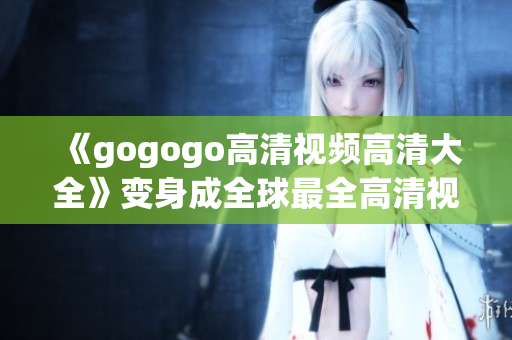 《gogogo高清视频高清大全》变身成全球最全高清视频库！