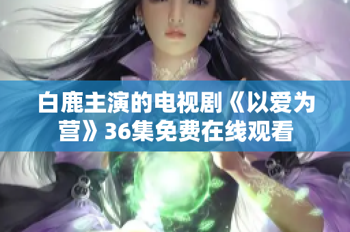 白鹿主演的电视剧《以爱为营》36集免费在线观看