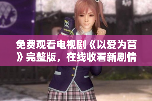 免费观看电视剧《以爱为营》完整版，在线收看新剧情！