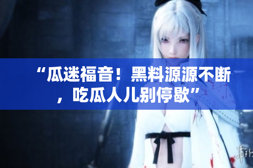 “瓜迷福音！黑料源源不断，吃瓜人儿别停歇”