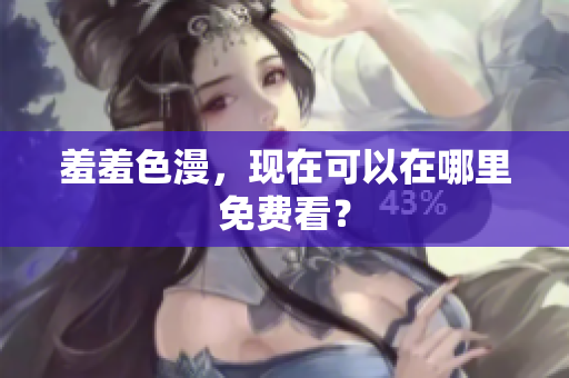 羞羞色漫，现在可以在哪里免费看？