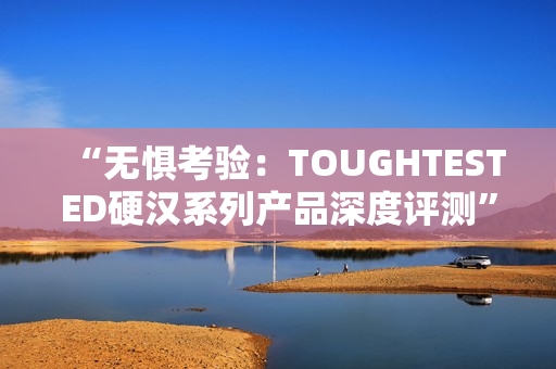 “无惧考验：TOUGHTESTED硬汉系列产品深度评测”