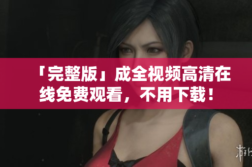 「完整版」成全视频高清在线免费观看，不用下载！