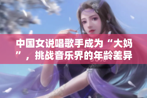 中国女说唱歌手成为“大妈”，挑战音乐界的年龄差异怎么办？