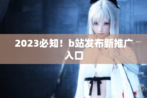2023必知！b站发布新推广入口