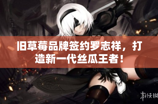 旧草莓品牌签约罗志祥，打造新一代丝瓜王者！