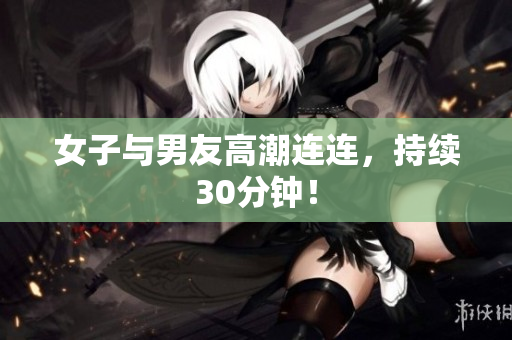 女子与男友高潮连连，持续30分钟！
