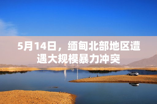 5月14日，缅甸北部地区遭遇大规模暴力冲突