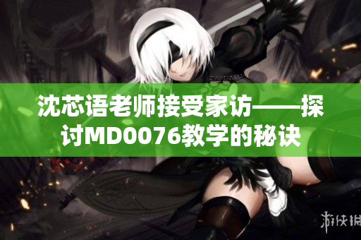 沈芯语老师接受家访——探讨MD0076教学的秘诀