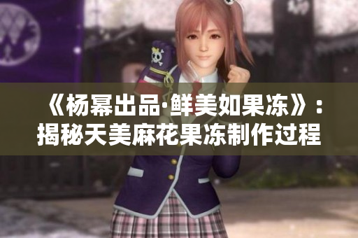 《杨幂出品·鲜美如果冻》：揭秘天美麻花果冻制作过程