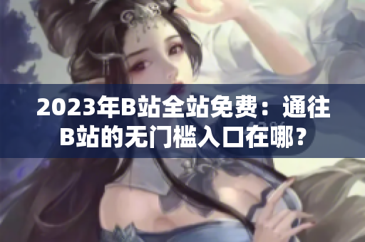 2023年B站全站免费：通往B站的无门槛入口在哪？