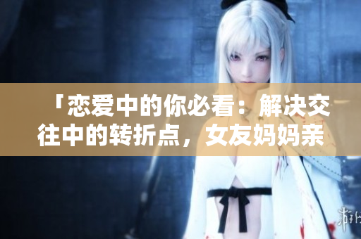 「恋爱中的你必看：解决交往中的转折点，女友妈妈亲临指导！」