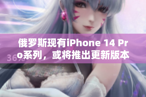 俄罗斯现有iPhone 14 Pro系列，或将推出更新版本