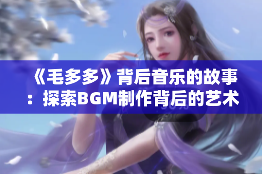 《毛多多》背后音乐的故事：探索BGM制作背后的艺术与技巧