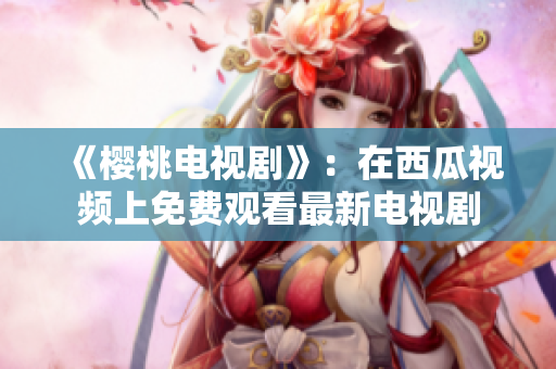 《樱桃电视剧》：在西瓜视频上免费观看最新电视剧