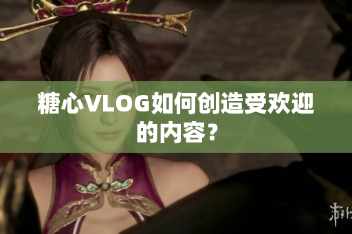 糖心VLOG如何创造受欢迎的内容？