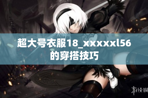 超大号衣服18_xxxxxl56的穿搭技巧