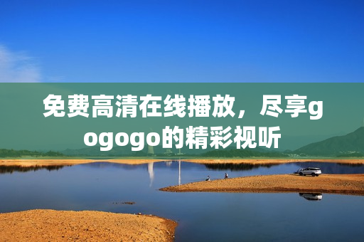 免费高清在线播放，尽享gogogo的精彩视听