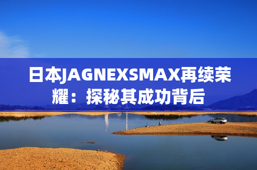 日本JAGNEXSMAX再续荣耀：探秘其成功背后